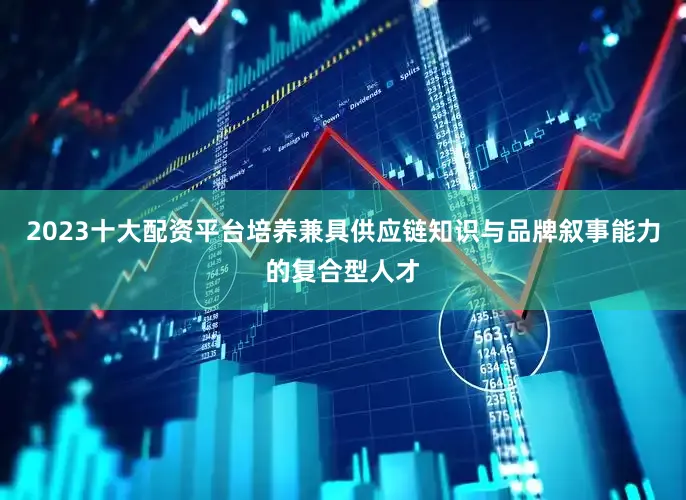 2023十大配资平台培养兼具供应链知识与品牌叙事能力的复合型人才