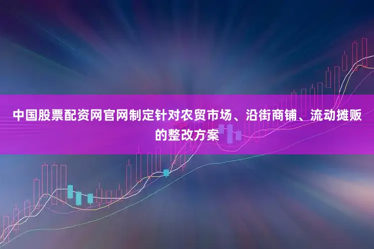 中国股票配资网官网制定针对农贸市场、沿街商铺、流动摊贩的整改方案