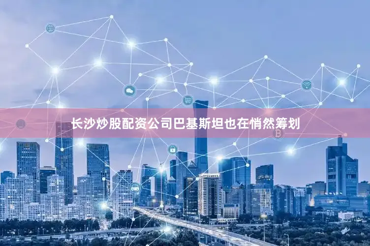 长沙炒股配资公司巴基斯坦也在悄然筹划