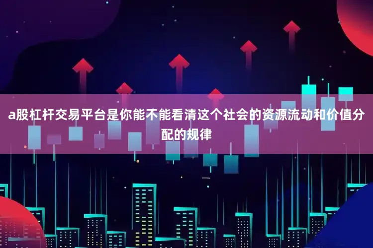 a股杠杆交易平台是你能不能看清这个社会的资源流动和价值分配的规律
