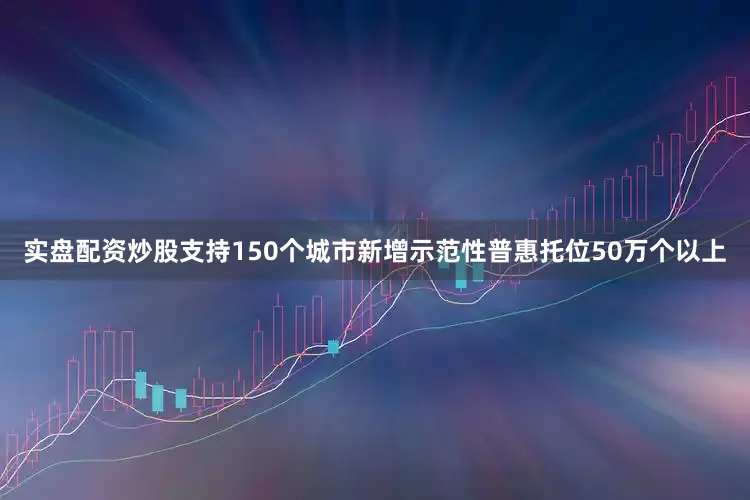 实盘配资炒股支持150个城市新增示范性普惠托位50万个以上