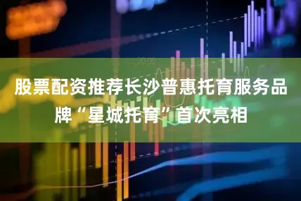 股票配资推荐长沙普惠托育服务品牌“星城托育”首次亮相