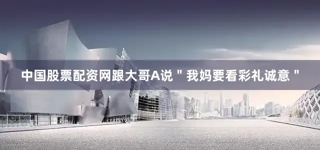 中国股票配资网跟大哥A说＂我妈要看彩礼诚意＂