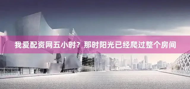 我爱配资网五小时？那时阳光已经爬过整个房间