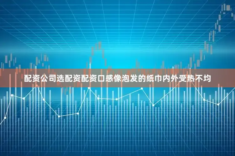 配资公司选配资配资口感像泡发的纸巾内外受热不均