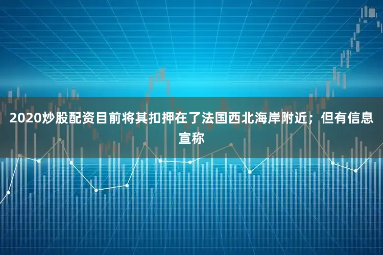 2020炒股配资目前将其扣押在了法国西北海岸附近；但有信息宣称