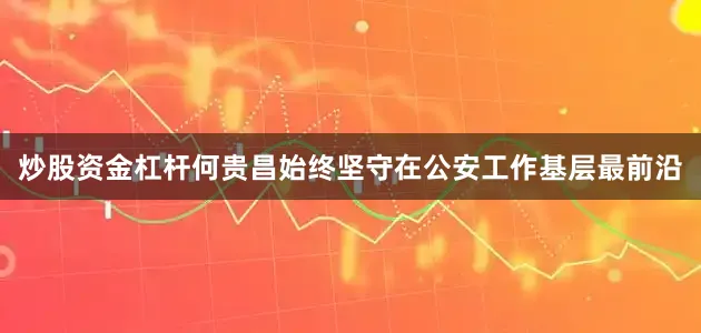 炒股资金杠杆何贵昌始终坚守在公安工作基层最前沿